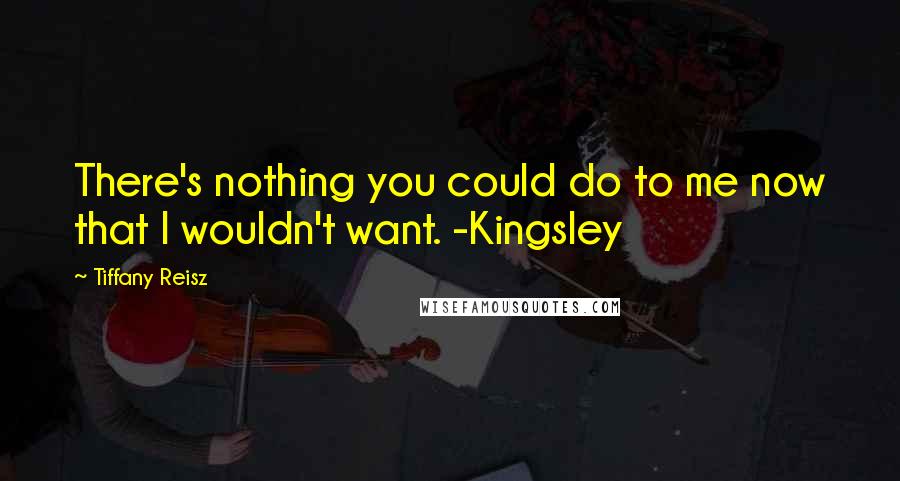 Tiffany Reisz Quotes: There's nothing you could do to me now that I wouldn't want. -Kingsley