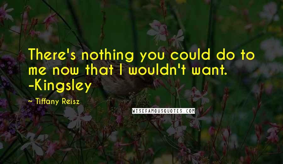 Tiffany Reisz Quotes: There's nothing you could do to me now that I wouldn't want. -Kingsley