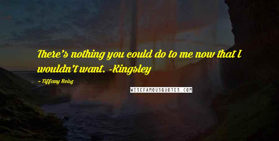 Tiffany Reisz Quotes: There's nothing you could do to me now that I wouldn't want. -Kingsley
