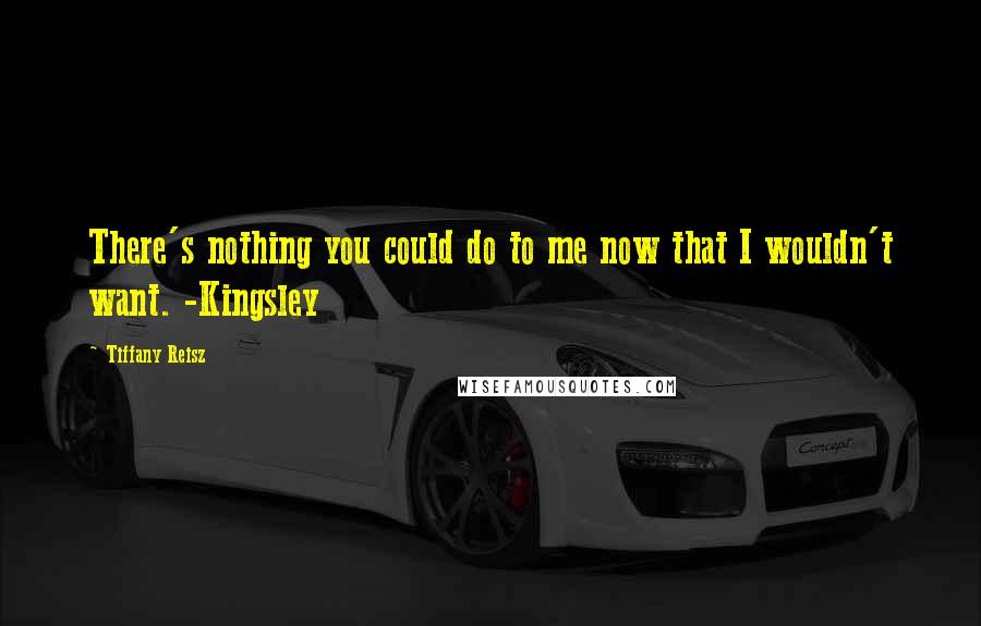 Tiffany Reisz Quotes: There's nothing you could do to me now that I wouldn't want. -Kingsley
