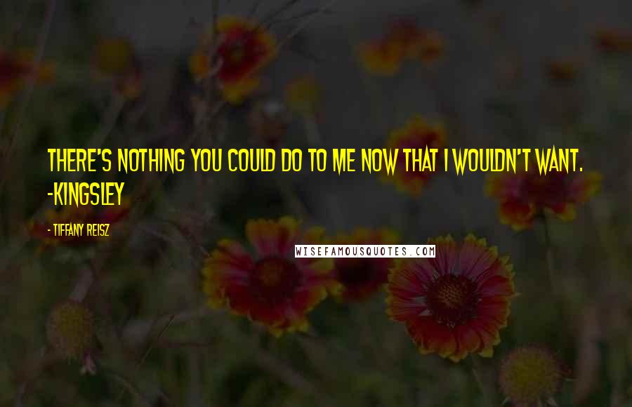 Tiffany Reisz Quotes: There's nothing you could do to me now that I wouldn't want. -Kingsley
