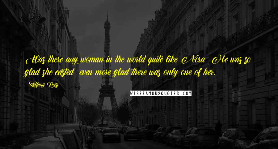 Tiffany Reisz Quotes: Was there any woman in the world quite like Nora? He was so glad she existed; even more glad there was only one of her.