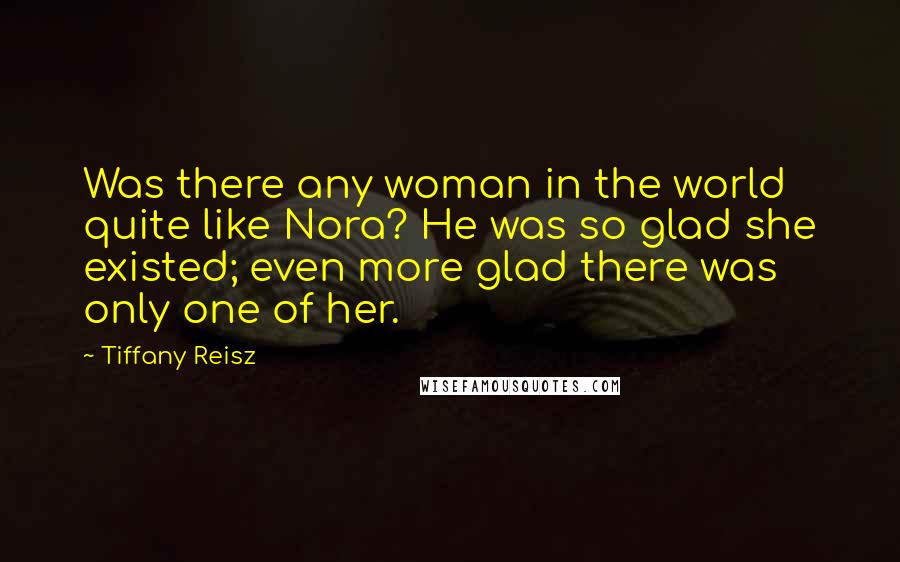 Tiffany Reisz Quotes: Was there any woman in the world quite like Nora? He was so glad she existed; even more glad there was only one of her.