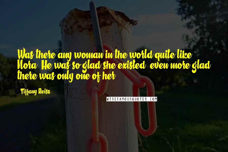 Tiffany Reisz Quotes: Was there any woman in the world quite like Nora? He was so glad she existed; even more glad there was only one of her.