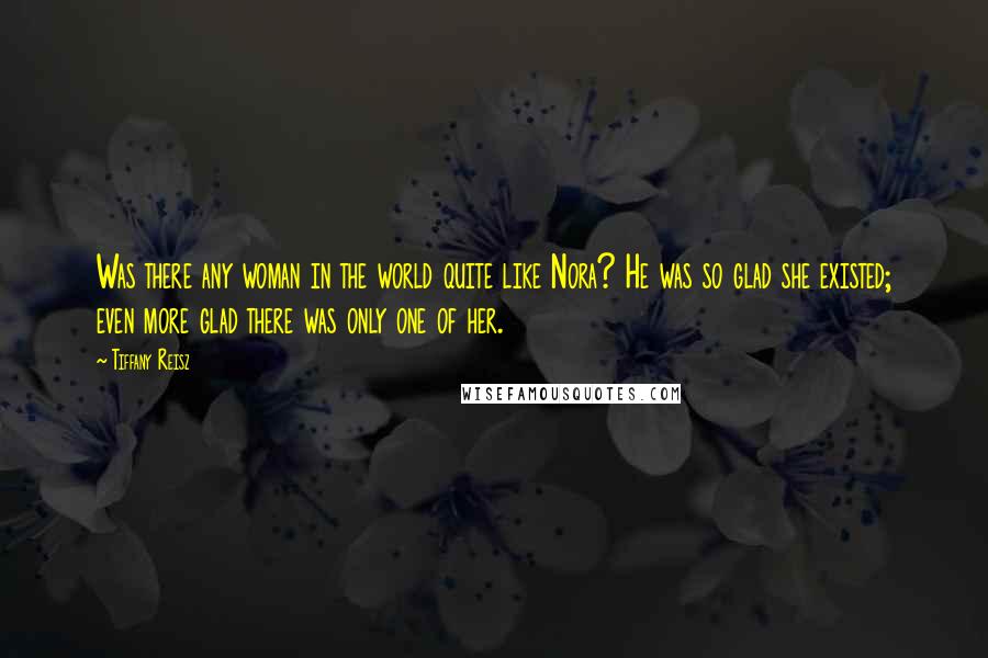 Tiffany Reisz Quotes: Was there any woman in the world quite like Nora? He was so glad she existed; even more glad there was only one of her.