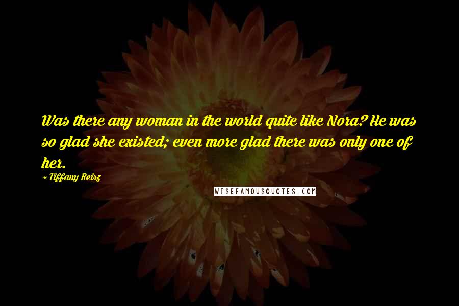 Tiffany Reisz Quotes: Was there any woman in the world quite like Nora? He was so glad she existed; even more glad there was only one of her.