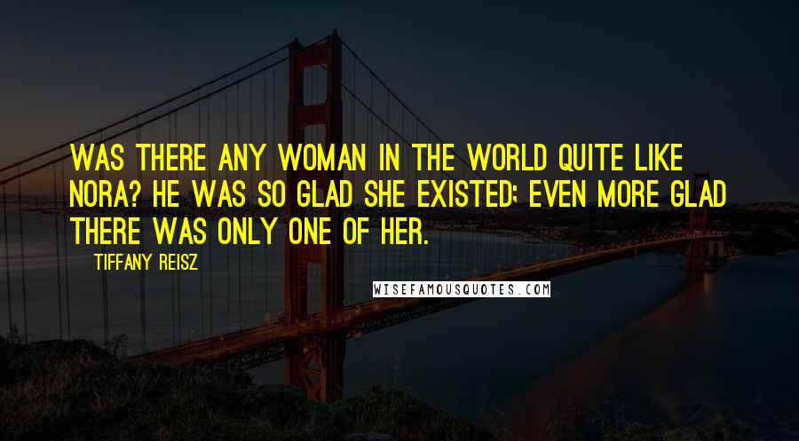 Tiffany Reisz Quotes: Was there any woman in the world quite like Nora? He was so glad she existed; even more glad there was only one of her.