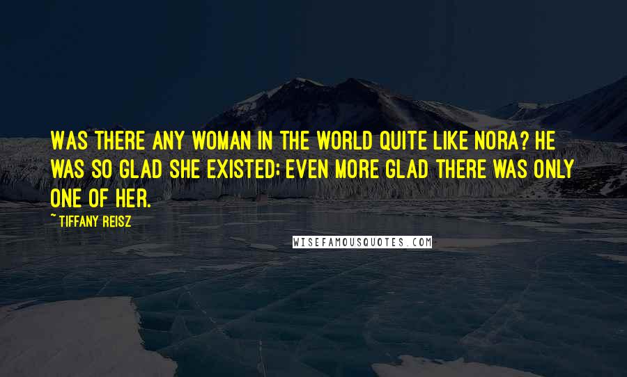 Tiffany Reisz Quotes: Was there any woman in the world quite like Nora? He was so glad she existed; even more glad there was only one of her.