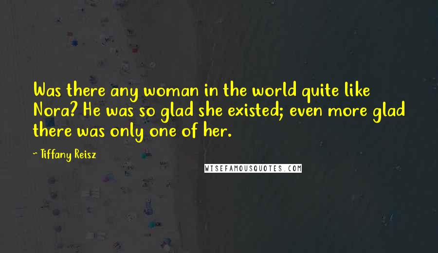 Tiffany Reisz Quotes: Was there any woman in the world quite like Nora? He was so glad she existed; even more glad there was only one of her.