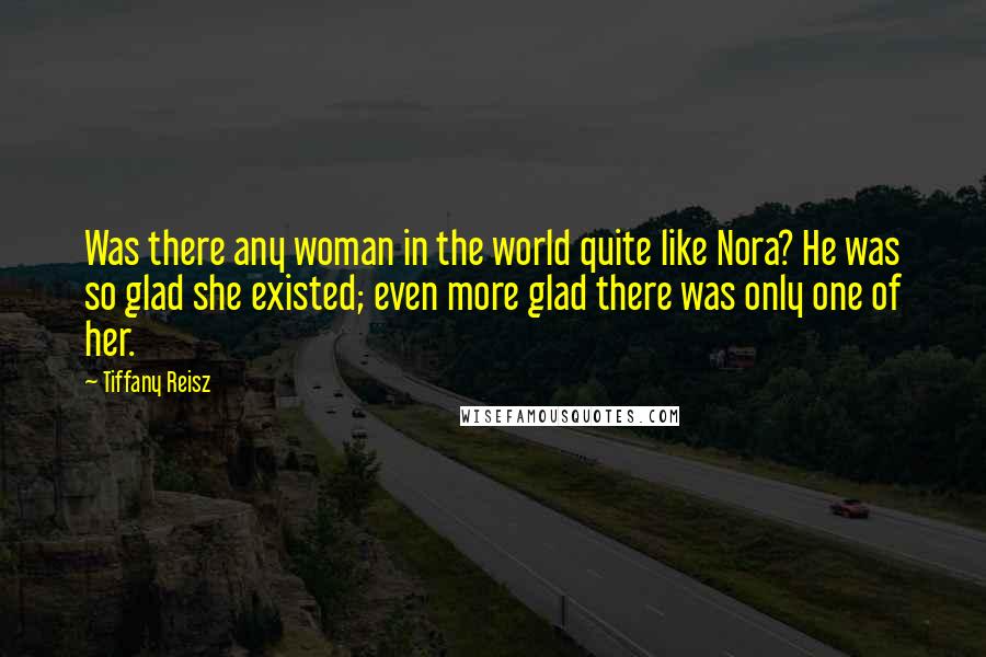 Tiffany Reisz Quotes: Was there any woman in the world quite like Nora? He was so glad she existed; even more glad there was only one of her.