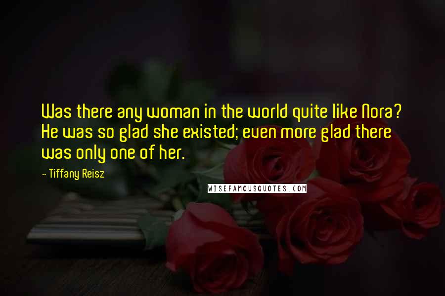 Tiffany Reisz Quotes: Was there any woman in the world quite like Nora? He was so glad she existed; even more glad there was only one of her.