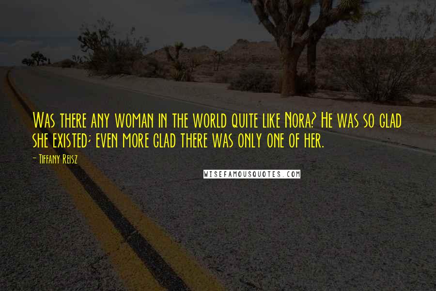 Tiffany Reisz Quotes: Was there any woman in the world quite like Nora? He was so glad she existed; even more glad there was only one of her.