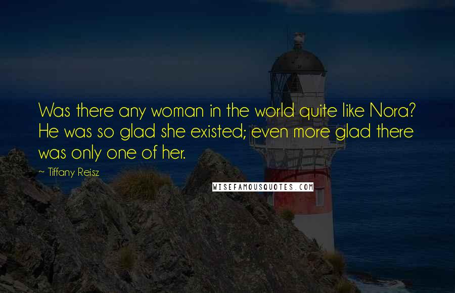 Tiffany Reisz Quotes: Was there any woman in the world quite like Nora? He was so glad she existed; even more glad there was only one of her.