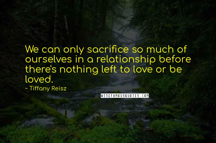 Tiffany Reisz Quotes: We can only sacrifice so much of ourselves in a relationship before there's nothing left to love or be loved.