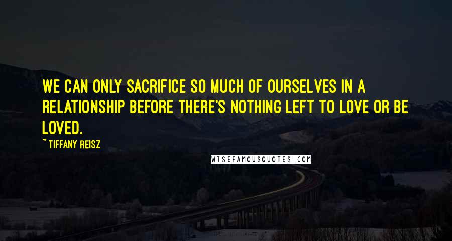 Tiffany Reisz Quotes: We can only sacrifice so much of ourselves in a relationship before there's nothing left to love or be loved.