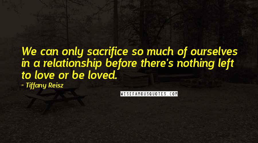 Tiffany Reisz Quotes: We can only sacrifice so much of ourselves in a relationship before there's nothing left to love or be loved.