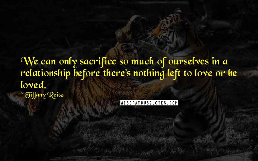 Tiffany Reisz Quotes: We can only sacrifice so much of ourselves in a relationship before there's nothing left to love or be loved.