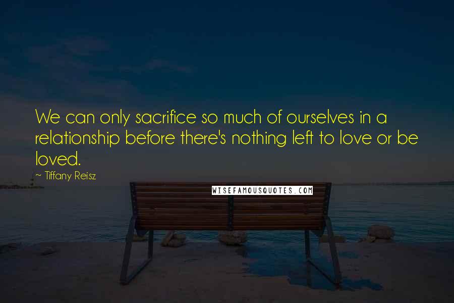 Tiffany Reisz Quotes: We can only sacrifice so much of ourselves in a relationship before there's nothing left to love or be loved.