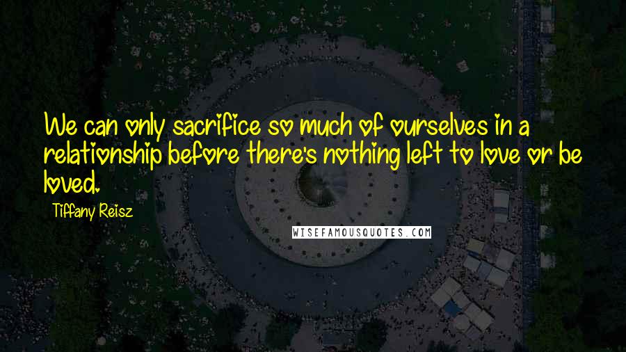 Tiffany Reisz Quotes: We can only sacrifice so much of ourselves in a relationship before there's nothing left to love or be loved.