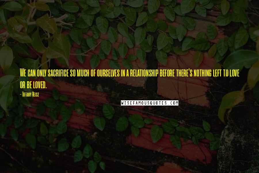 Tiffany Reisz Quotes: We can only sacrifice so much of ourselves in a relationship before there's nothing left to love or be loved.