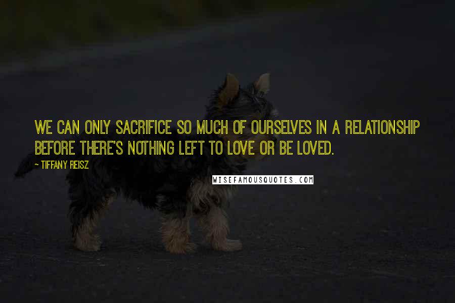 Tiffany Reisz Quotes: We can only sacrifice so much of ourselves in a relationship before there's nothing left to love or be loved.