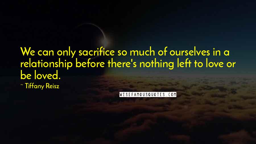 Tiffany Reisz Quotes: We can only sacrifice so much of ourselves in a relationship before there's nothing left to love or be loved.