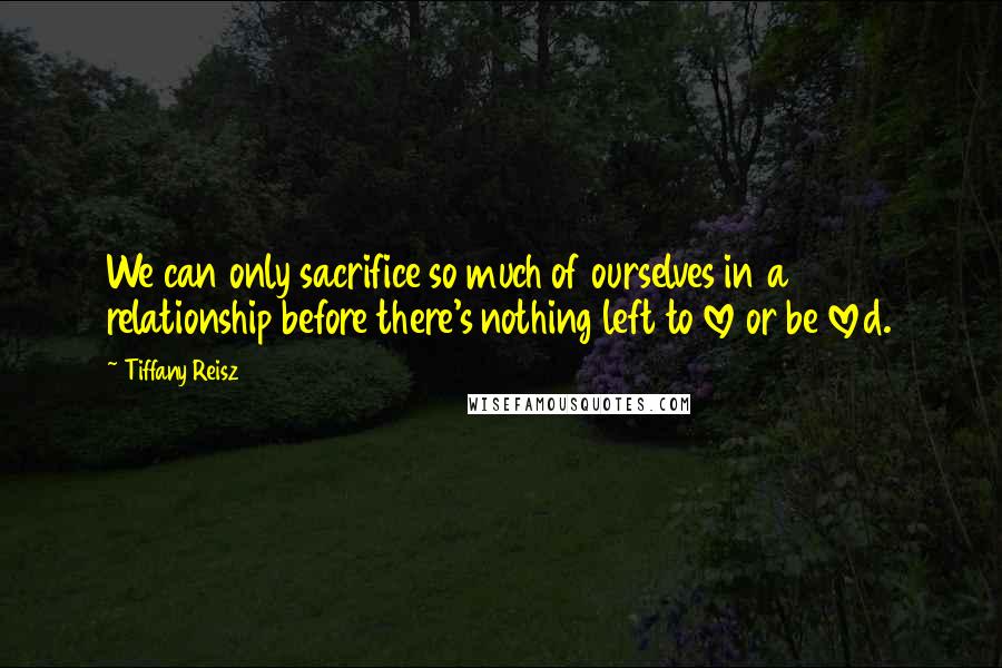 Tiffany Reisz Quotes: We can only sacrifice so much of ourselves in a relationship before there's nothing left to love or be loved.