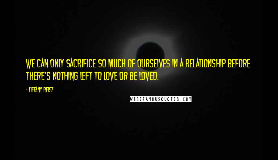 Tiffany Reisz Quotes: We can only sacrifice so much of ourselves in a relationship before there's nothing left to love or be loved.