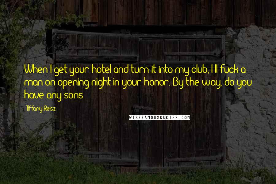 Tiffany Reisz Quotes: When I get your hotel and turn it into my club, I'll fuck a man on opening night in your honor. By the way, do you have any sons?