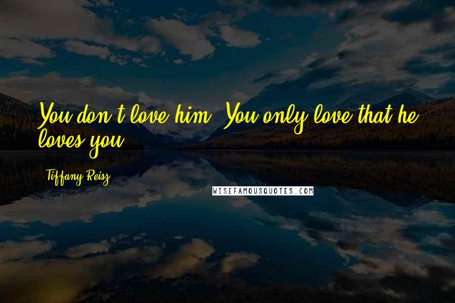 Tiffany Reisz Quotes: You don't love him. You only love that he loves you.