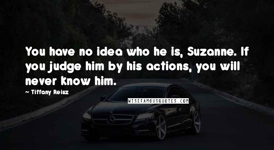 Tiffany Reisz Quotes: You have no idea who he is, Suzanne. If you judge him by his actions, you will never know him.