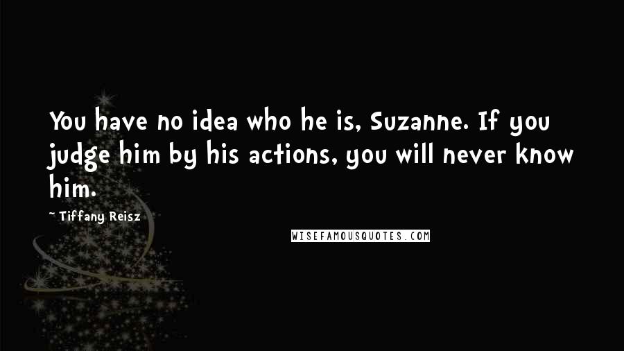 Tiffany Reisz Quotes: You have no idea who he is, Suzanne. If you judge him by his actions, you will never know him.