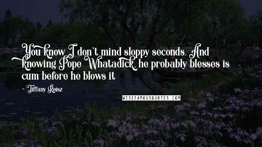 Tiffany Reisz Quotes: You know I don't mind sloppy seconds. And knowing Pope Whatadick, he probably blesses is cum before he blows it