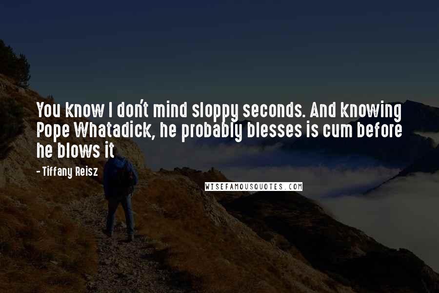 Tiffany Reisz Quotes: You know I don't mind sloppy seconds. And knowing Pope Whatadick, he probably blesses is cum before he blows it