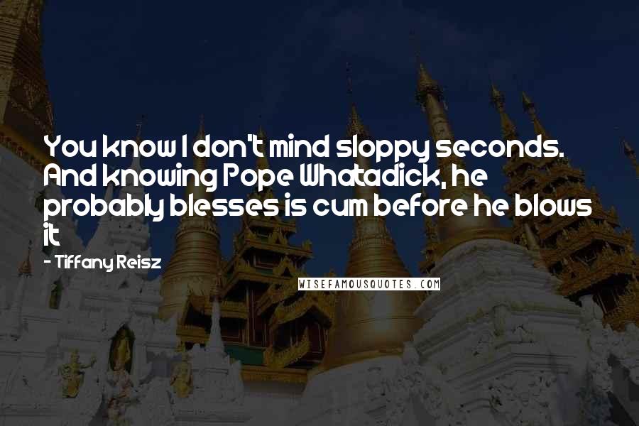 Tiffany Reisz Quotes: You know I don't mind sloppy seconds. And knowing Pope Whatadick, he probably blesses is cum before he blows it