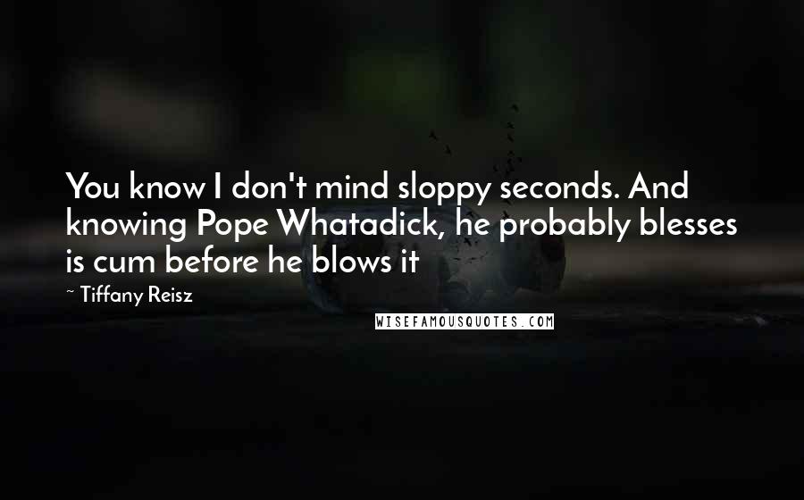 Tiffany Reisz Quotes: You know I don't mind sloppy seconds. And knowing Pope Whatadick, he probably blesses is cum before he blows it