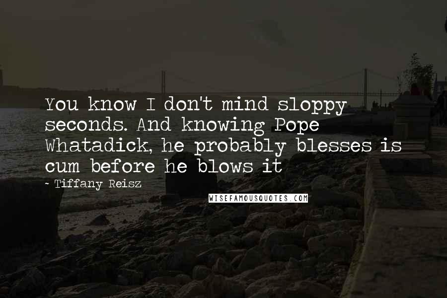 Tiffany Reisz Quotes: You know I don't mind sloppy seconds. And knowing Pope Whatadick, he probably blesses is cum before he blows it