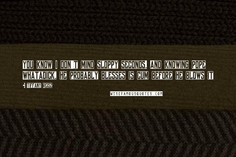 Tiffany Reisz Quotes: You know I don't mind sloppy seconds. And knowing Pope Whatadick, he probably blesses is cum before he blows it