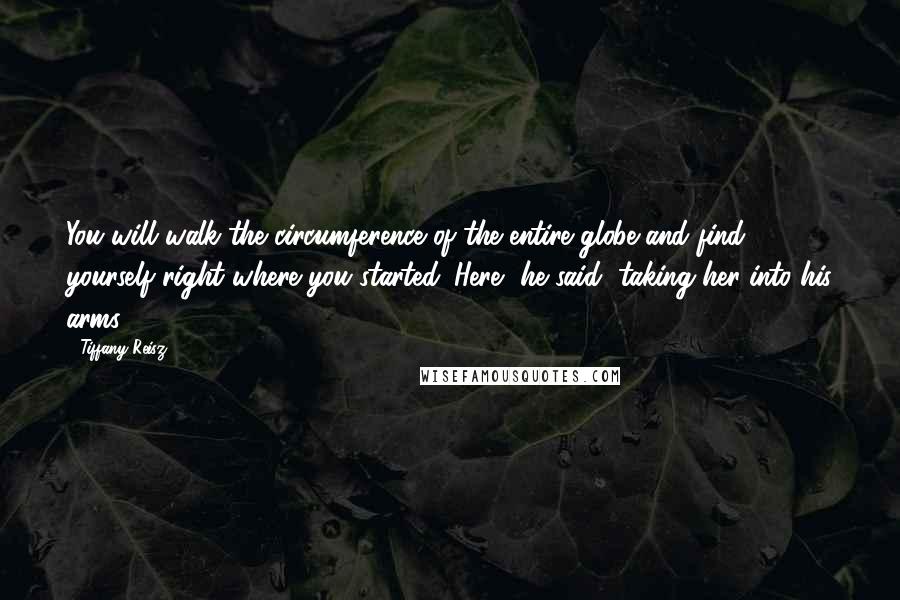 Tiffany Reisz Quotes: You will walk the circumference of the entire globe and find yourself right where you started. Here, he said, taking her into his arms.