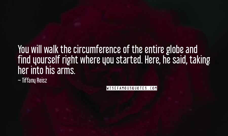 Tiffany Reisz Quotes: You will walk the circumference of the entire globe and find yourself right where you started. Here, he said, taking her into his arms.