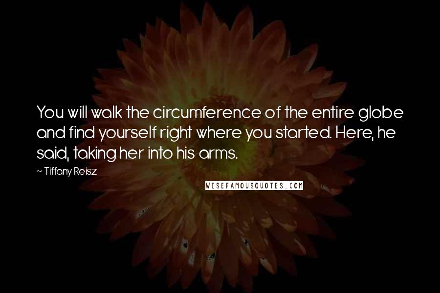 Tiffany Reisz Quotes: You will walk the circumference of the entire globe and find yourself right where you started. Here, he said, taking her into his arms.