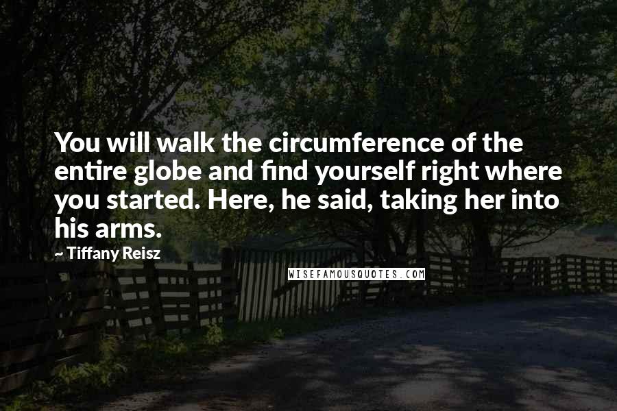 Tiffany Reisz Quotes: You will walk the circumference of the entire globe and find yourself right where you started. Here, he said, taking her into his arms.