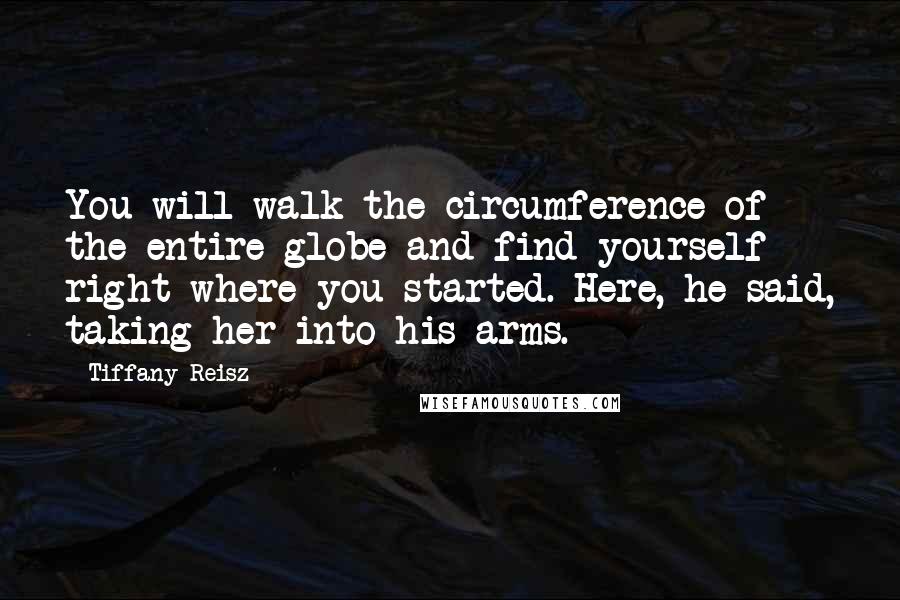 Tiffany Reisz Quotes: You will walk the circumference of the entire globe and find yourself right where you started. Here, he said, taking her into his arms.