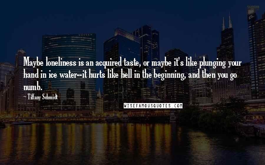 Tiffany Schmidt Quotes: Maybe loneliness is an acquired taste, or maybe it's like plunging your hand in ice water--it hurts like hell in the beginning, and then you go numb.