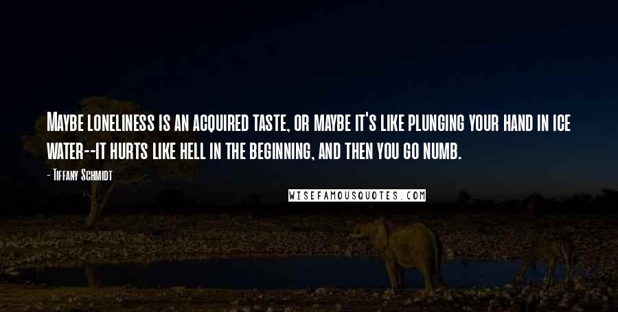 Tiffany Schmidt Quotes: Maybe loneliness is an acquired taste, or maybe it's like plunging your hand in ice water--it hurts like hell in the beginning, and then you go numb.