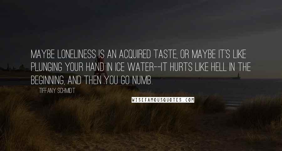 Tiffany Schmidt Quotes: Maybe loneliness is an acquired taste, or maybe it's like plunging your hand in ice water--it hurts like hell in the beginning, and then you go numb.