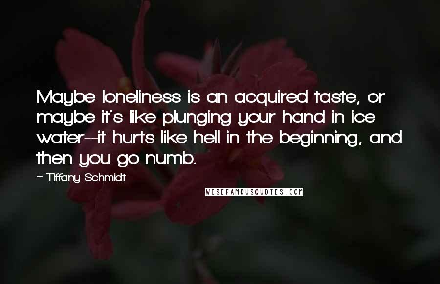 Tiffany Schmidt Quotes: Maybe loneliness is an acquired taste, or maybe it's like plunging your hand in ice water--it hurts like hell in the beginning, and then you go numb.