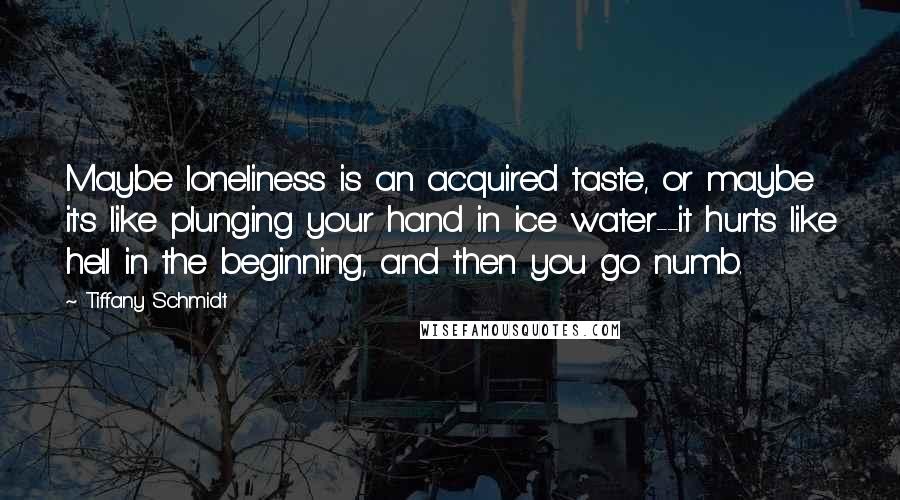 Tiffany Schmidt Quotes: Maybe loneliness is an acquired taste, or maybe it's like plunging your hand in ice water--it hurts like hell in the beginning, and then you go numb.