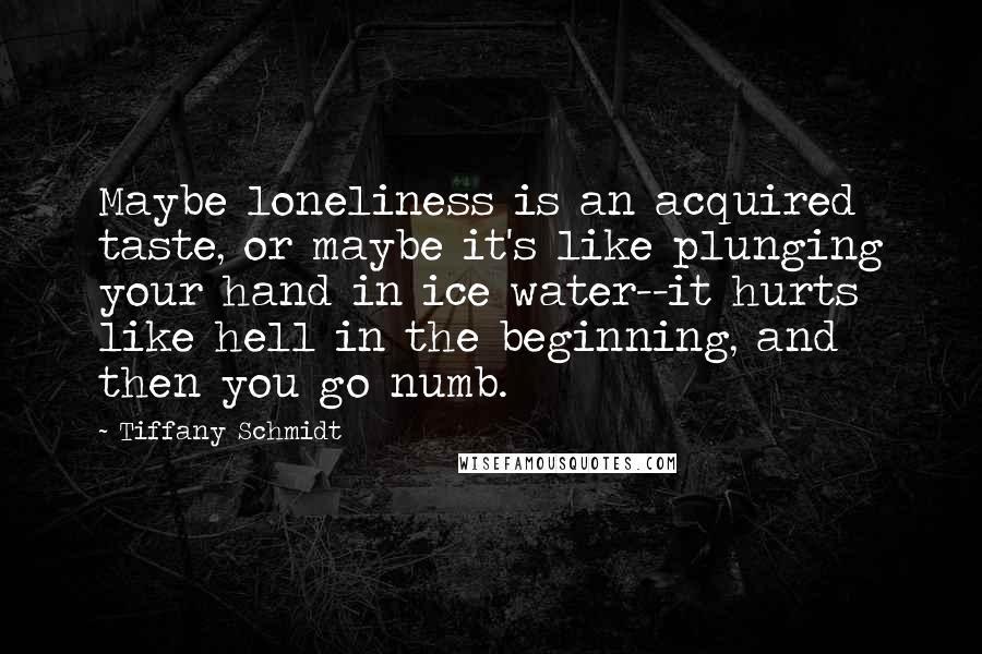 Tiffany Schmidt Quotes: Maybe loneliness is an acquired taste, or maybe it's like plunging your hand in ice water--it hurts like hell in the beginning, and then you go numb.