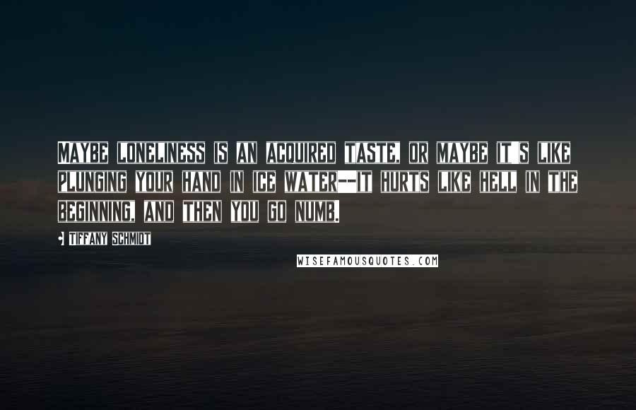 Tiffany Schmidt Quotes: Maybe loneliness is an acquired taste, or maybe it's like plunging your hand in ice water--it hurts like hell in the beginning, and then you go numb.